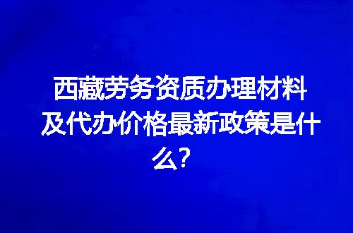 西藏劳务资质办理材料及代办价格最新政策是什么？