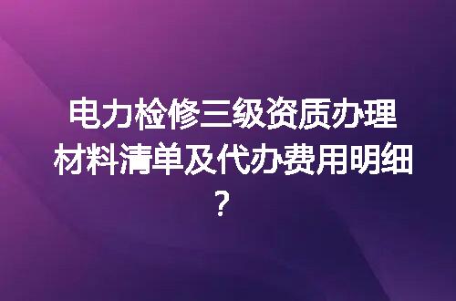电力检修三级资质办理材料清单及代办费用明细？