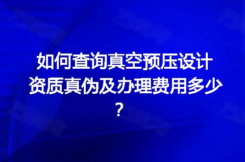 如何查询真空预压设计资质真伪及办理费用多少？