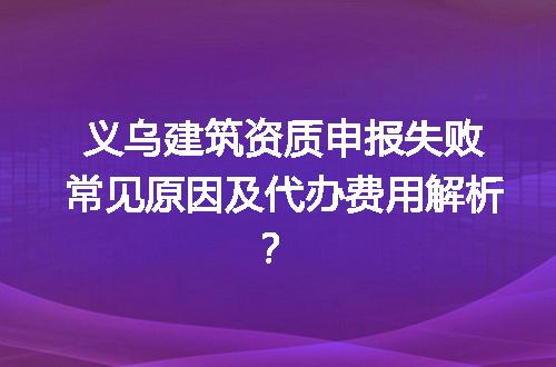 义乌建筑资质申报失败常见原因及代办费用解析？