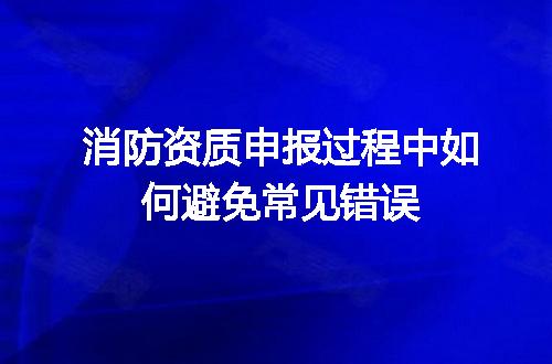 消防资质申报过程中如何避免常见错误