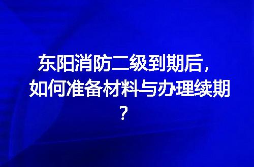 东阳消防二级到期后，如何准备材料与办理续期？
