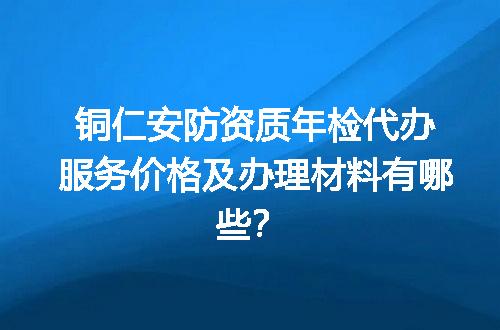 铜仁安防资质年检代办服务价格及办理材料有哪些？