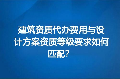 建筑资质代办费用与设计方案资质等级要求如何匹配？