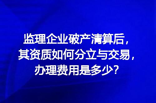 监理企业破产清算后，其资质如何分立与交易，办理费用是多少？