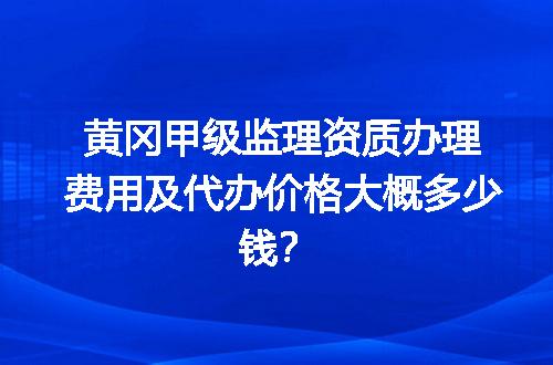 黄冈甲级监理资质办理费用及代办价格大概多少钱？