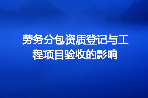 劳务分包资质登记与工程项目验收的影响