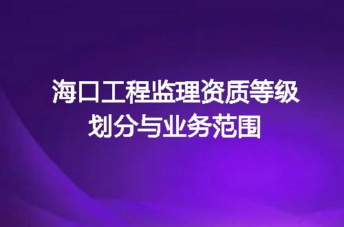 海口工程监理资质等级划分与业务范围