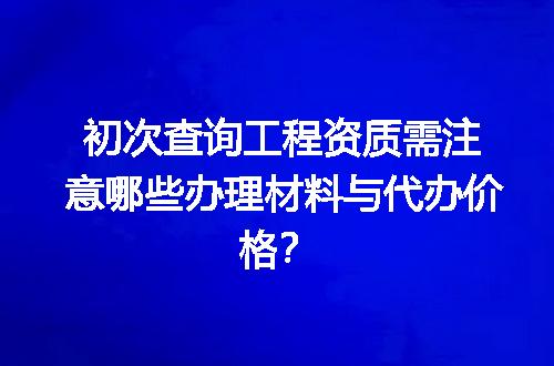 初次查询工程资质需注意哪些办理材料与代办价格？