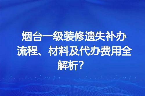 烟台一级装修遗失补办流程、材料及代办费用全解析？