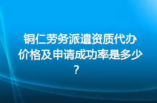 铜仁劳务派遣资质代办价格及申请成功率是多少？