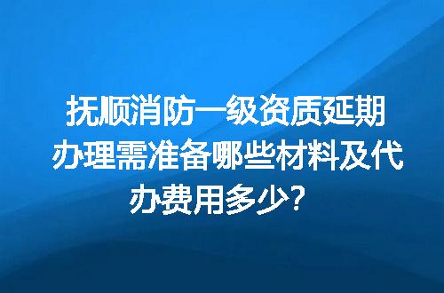 抚顺消防一级资质延期办理需准备哪些材料及代办费用多少？