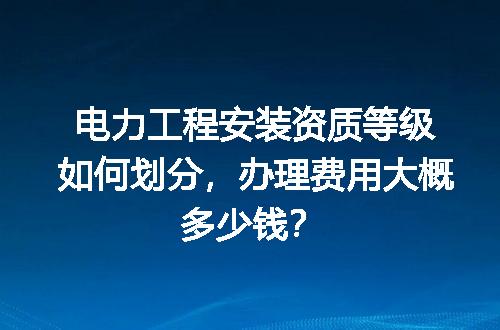 电力工程安装资质等级如何划分，办理费用大概多少钱？