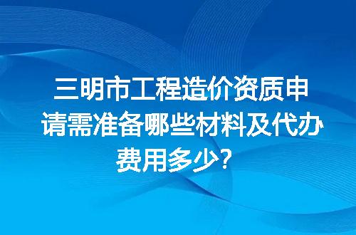三明市工程造价资质申请需准备哪些材料及代办费用多少？