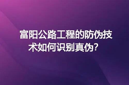 富阳公路工程的防伪技术如何识别真伪？
