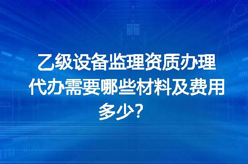 乙级设备监理资质办理代办需要哪些材料及费用多少？