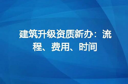 建筑升级资质新办：流程、费用、时间