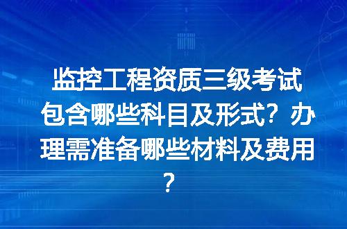 监控工程资质三级考试包含哪些科目及形式？办理需准备哪些材料及费用？