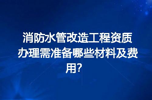 消防水管改造工程资质办理需准备哪些材料及费用？
