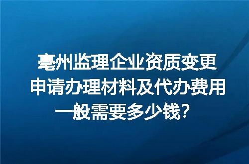 亳州监理企业资质变更申请办理材料及代办费用一般需要多少钱？