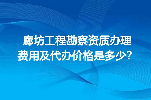 廊坊工程勘察资质办理费用及代办价格是多少？