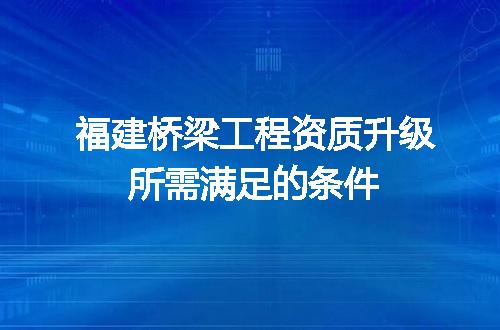 福建桥梁工程资质升级所需满足的条件