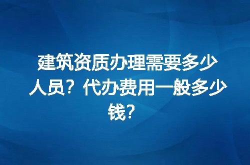 建筑资质办理需要多少人员？代办费用一般多少钱？