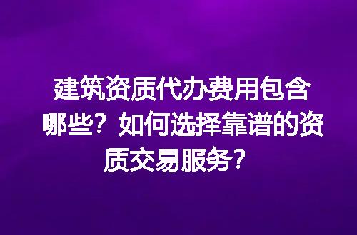 建筑资质代办费用包含哪些？如何选择靠谱的资质交易服务？