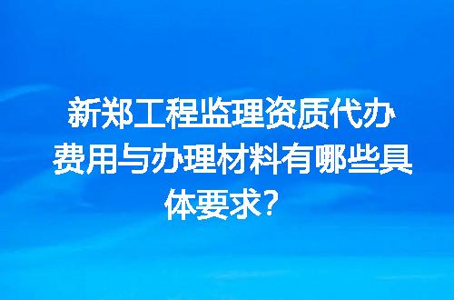 新郑工程监理资质代办费用与办理材料有哪些具体要求？