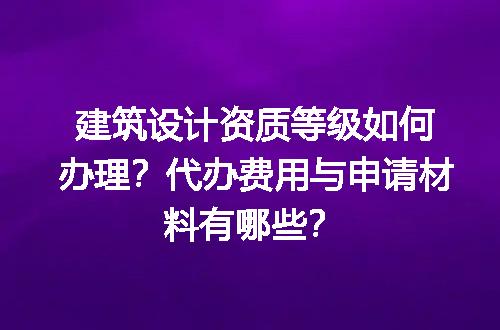 建筑设计资质等级如何办理？代办费用与申请材料有哪些？