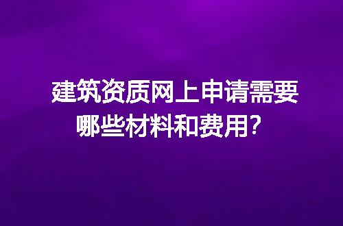 建筑资质网上申请需要哪些材料和费用？