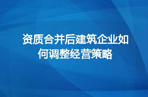 资质合并后建筑企业如何调整经营策略