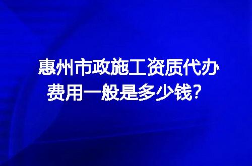 惠州市政施工资质代办费用一般是多少钱？