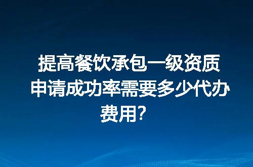 提高餐饮承包一级资质申请成功率需要多少代办费用？