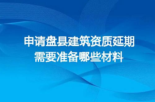 申请盘县建筑资质延期需要准备哪些材料