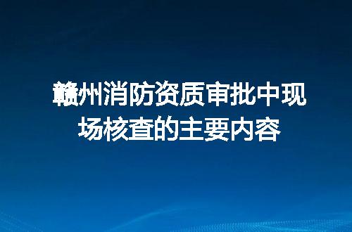 赣州消防资质审批中现场核查的主要内容