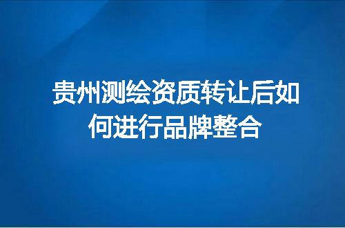 贵州测绘资质转让后如何进行品牌整合