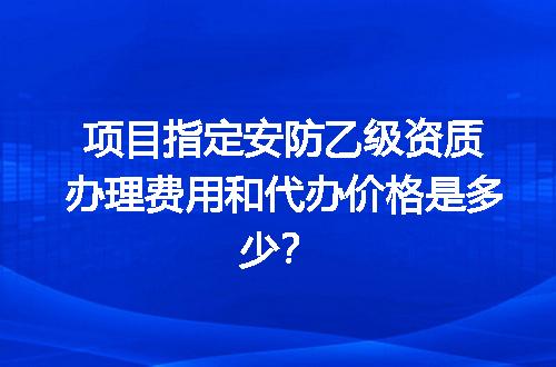 项目指定安防乙级资质办理费用和代办价格是多少？