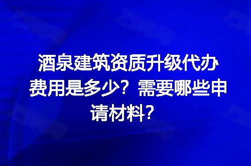 酒泉建筑资质升级代办费用是多少？需要哪些申请材料？