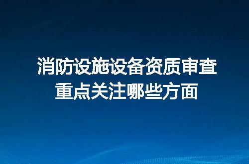 消防设施设备资质审查重点关注哪些方面