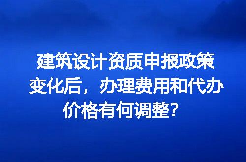 建筑设计资质申报政策变化后，办理费用和代办价格有何调整？