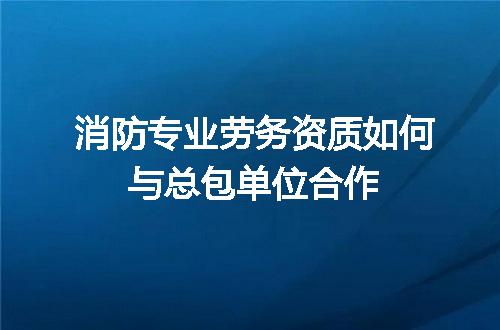 消防专业劳务资质如何与总包单位合作