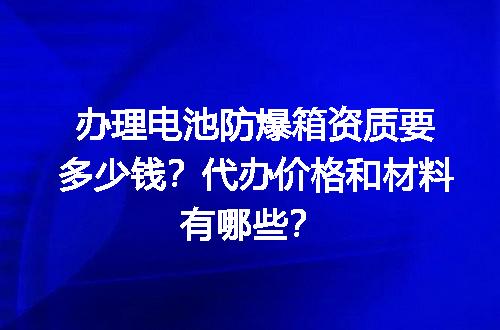 办理电池防爆箱资质要多少钱？代办价格和材料有哪些？