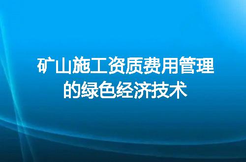 矿山施工资质费用管理的绿色经济技术
