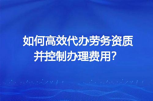 如何高效代办劳务资质并控制办理费用？