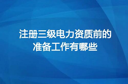 注册三级电力资质前的准备工作有哪些