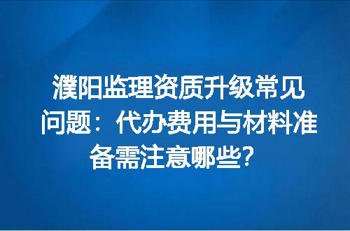 濮阳监理资质升级常见问题：代办费用与材料准备需注意哪些？