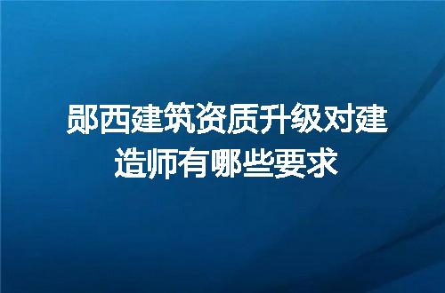 郧西建筑资质升级对建造师有哪些要求