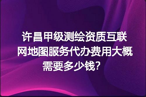 许昌甲级测绘资质互联网地图服务代办费用大概需要多少钱？
