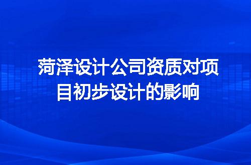 菏泽设计公司资质对项目初步设计的影响